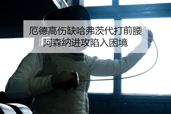 厄德高伤缺哈弗茨代打前腰 阿森纳进攻陷入困境